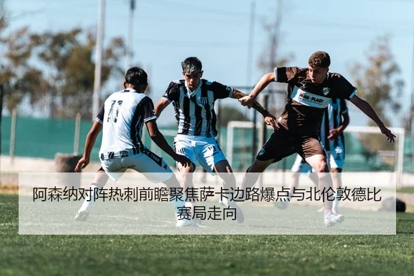 阿森纳对阵热刺前瞻聚焦萨卡边路爆点与北伦敦德比赛局走向